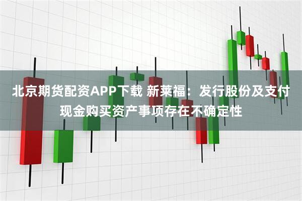 北京期货配资APP下载 新莱福：发行股份及支付现金购买资产事项存在不确定性