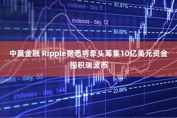 中赢金融 Ripple据悉将牵头筹集10亿美元资金囤积瑞波币