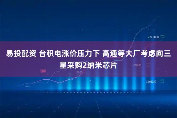 易投配资 台积电涨价压力下 高通等大厂考虑向三星采购2纳米芯片