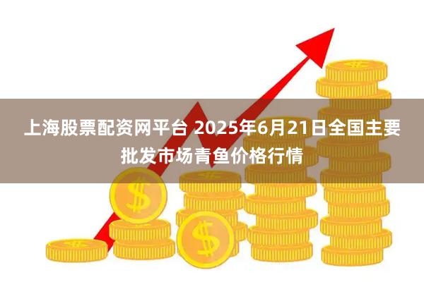 上海股票配资网平台 2025年6月21日全国主要批发市场青鱼价格行情