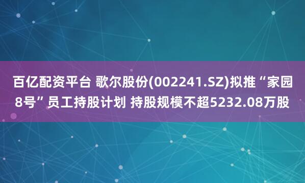 百亿配资平台 歌尔股份(002241.SZ)拟推“家园8号”员工持股计划 持股规模不超5232.08万股