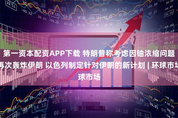第一资本配资APP下载 特朗普称考虑因铀浓缩问题再次轰炸伊朗 以色列制定针对伊朗的新计划 | 环球市场
