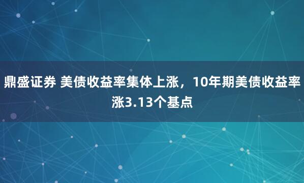 鼎盛证券 美债收益率集体上涨，10年期美债收益率涨3.13个基点
