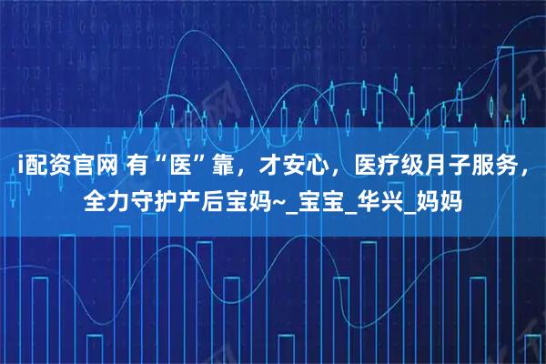 i配资官网 有“医”靠，才安心，医疗级月子服务，全力守护产后宝妈~_宝宝_华兴_妈妈