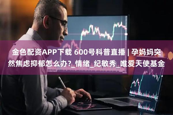 金色配资APP下载 600号科普直播 | 孕妈妈突然焦虑抑郁怎么办?_情绪_纪敏秀_唯爱天使基金