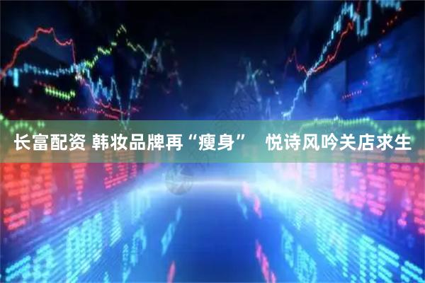 长富配资 韩妆品牌再“瘦身”   悦诗风吟关店求生