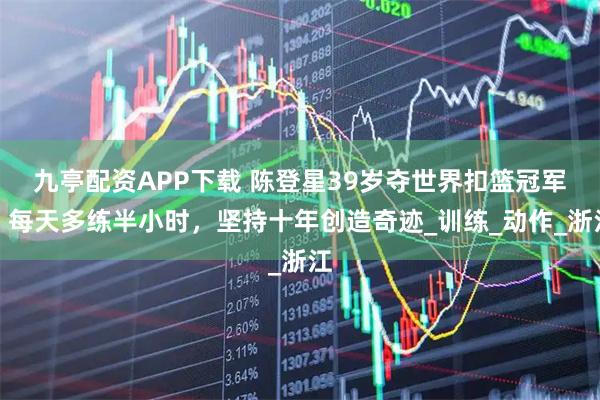 九亭配资APP下载 陈登星39岁夺世界扣篮冠军，每天多练半小时，坚持十年创造奇迹_训练_动作_浙江
