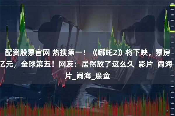 配资股票官网 热搜第一！《哪吒2》将下映，票房159亿元，全球第五！网友：居然放了这么久_影片_闹海_魔童