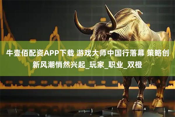 牛壹佰配资APP下载 游戏大师中国行落幕 策略创新风潮悄然兴起_玩家_职业_双橙