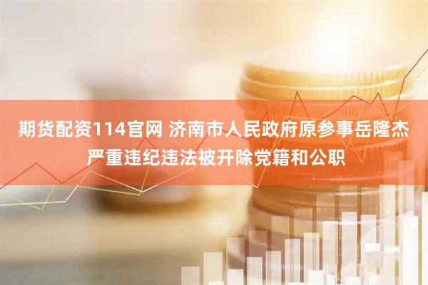 期货配资114官网 济南市人民政府原参事岳隆杰 严重违纪违法被开除党籍和公职