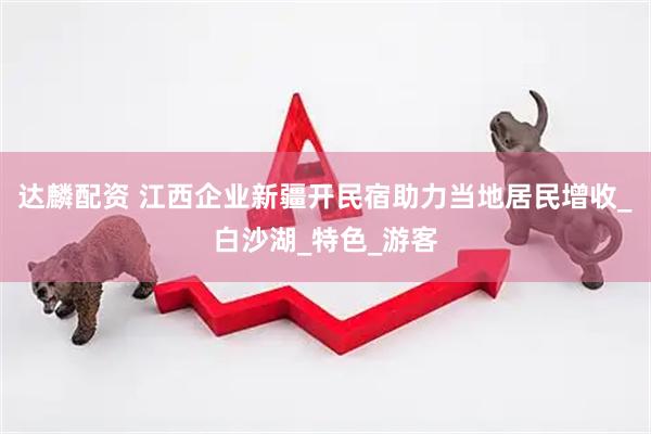 达麟配资 江西企业新疆开民宿助力当地居民增收_白沙湖_特色_游客
