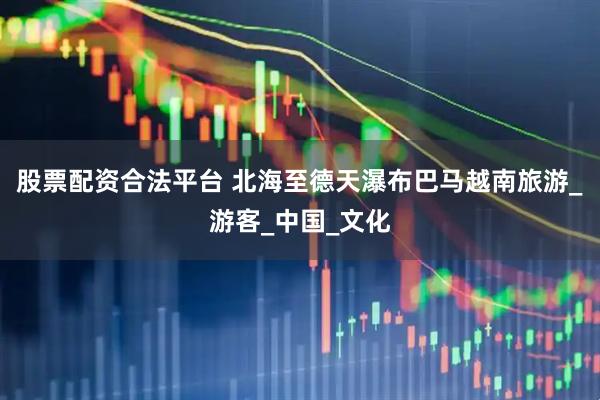 股票配资合法平台 北海至德天瀑布巴马越南旅游_游客_中国_文化
