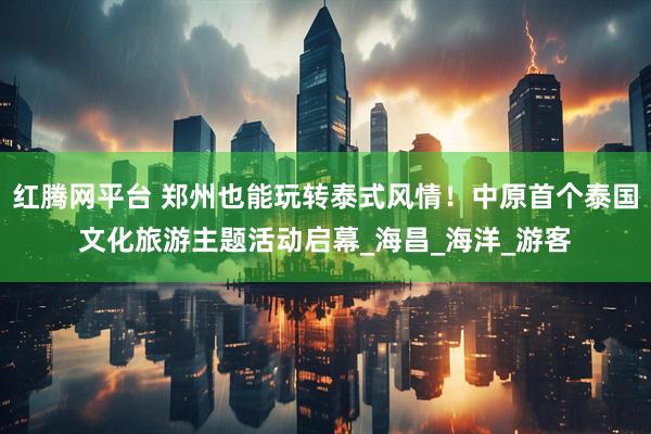 红腾网平台 郑州也能玩转泰式风情！中原首个泰国文化旅游主题活动启幕_海昌_海洋_游客