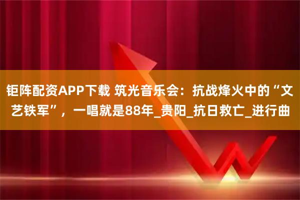 钜阵配资APP下载 筑光音乐会：抗战烽火中的“文艺铁军”，一唱就是88年_贵阳_抗日救亡_进行曲
