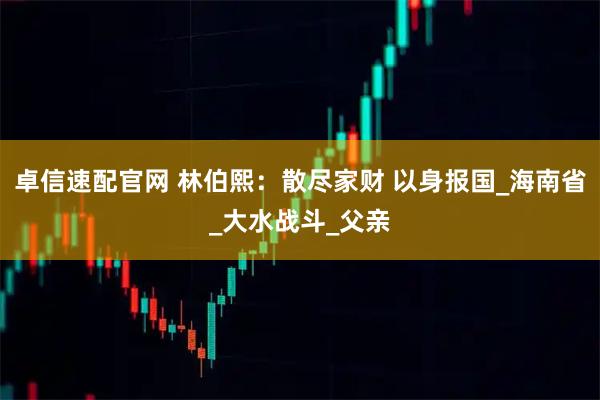 卓信速配官网 林伯熙：散尽家财 以身报国_海南省_大水战斗_父亲
