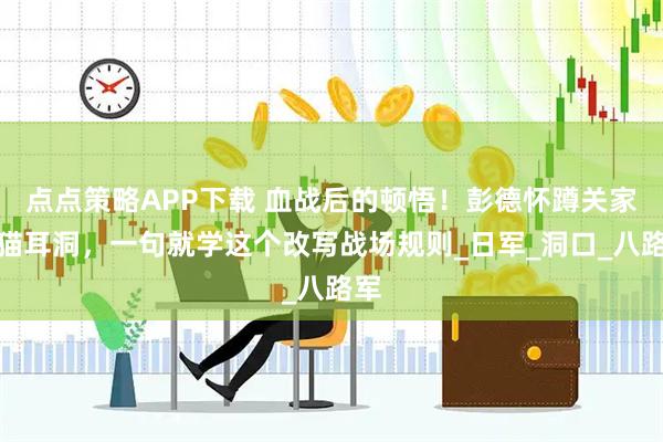 点点策略APP下载 血战后的顿悟！彭德怀蹲关家垴猫耳洞，一句就学这个改写战场规则_日军_洞口_八路军