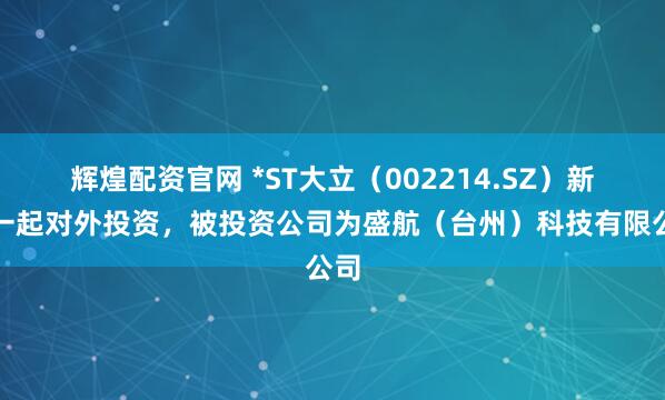 辉煌配资官网 *ST大立（002214.SZ）新增一起对外投资，被投资公司为盛航（台州）科技有限公司