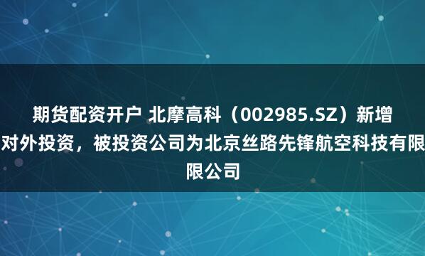 期货配资开户 北摩高科（002985.SZ）新增一起对外投资，被投资公司为北京丝路先锋航空科技有限公司