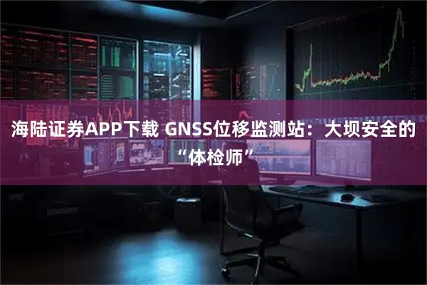 海陆证券APP下载 GNSS位移监测站：大坝安全的“体检师”