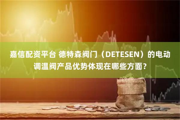 嘉信配资平台 德特森阀门(DETESEN)的电动调温阀产品优势体现在哪些方面?