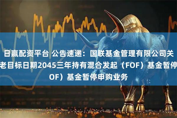 日赢配资平台 公告速递：国联基金管理有限公司关于国联养老目标日期2045三年持有混合发起（FOF）基金暂停申购业务