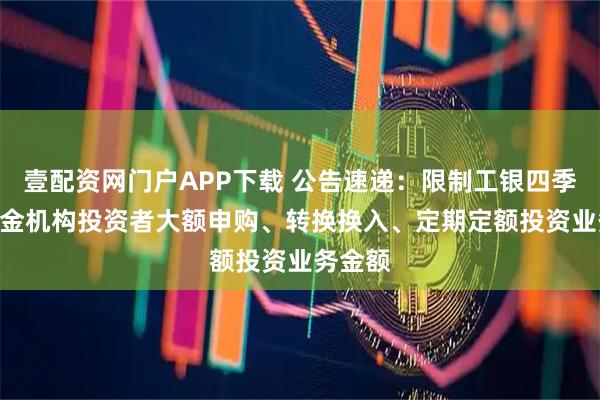 壹配资网门户APP下载 公告速递：限制工银四季LOF基金机构投资者大额申购、转换换入、定期定额投资业务金额