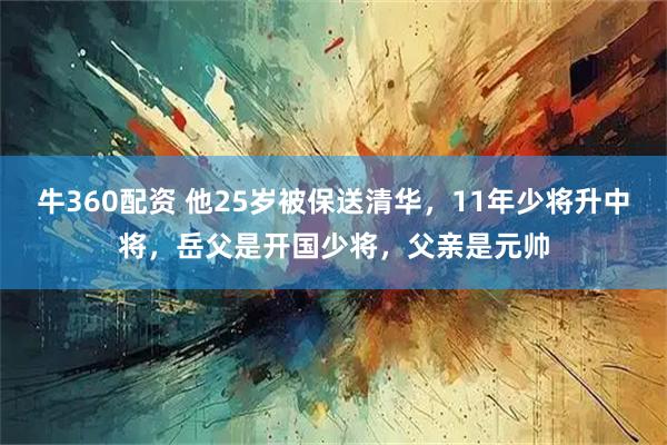 牛360配资 他25岁被保送清华，11年少将升中将，岳父是开国少将，父亲是元帅