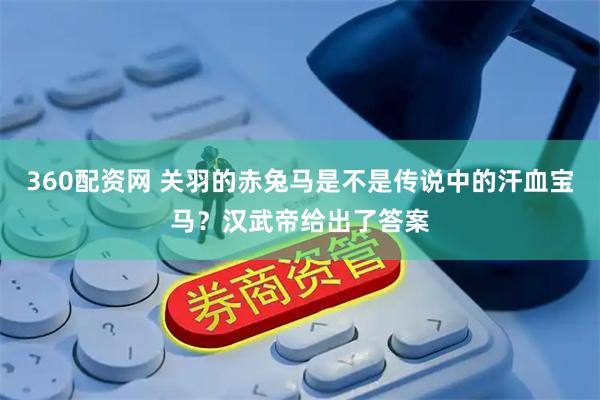 360配资网 关羽的赤兔马是不是传说中的汗血宝马？汉武帝给出了答案