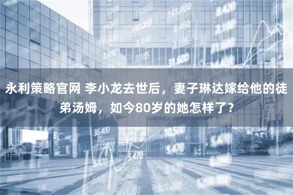 永利策略官网 李小龙去世后，妻子琳达嫁给他的徒弟汤姆，如今80岁的她怎样了？