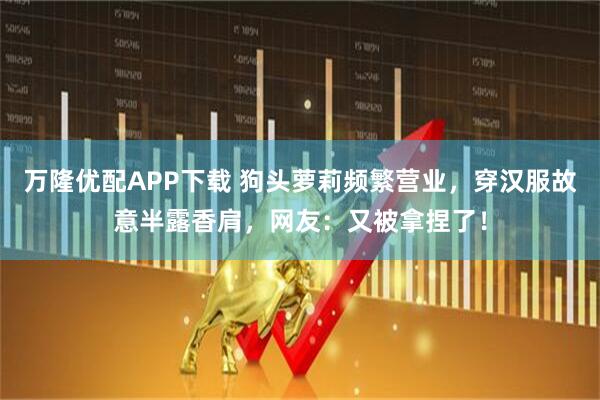 万隆优配APP下载 狗头萝莉频繁营业，穿汉服故意半露香肩，网友：又被拿捏了！
