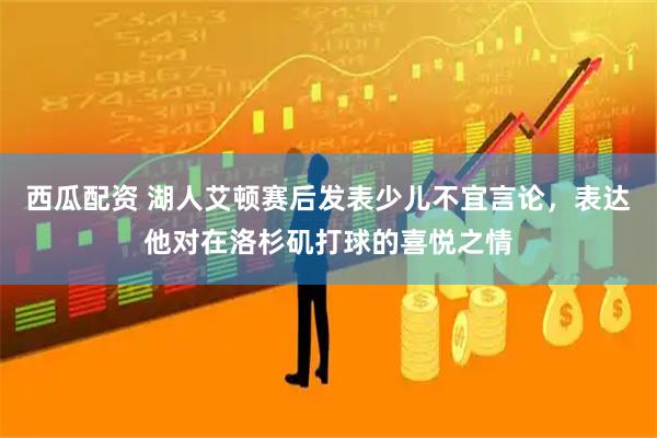 西瓜配资 湖人艾顿赛后发表少儿不宜言论，表达他对在洛杉矶打球的喜悦之情