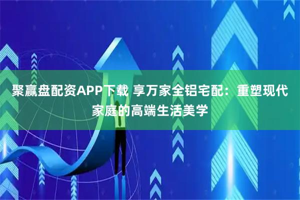 聚赢盘配资APP下载 享万家全铝宅配：重塑现代家庭的高端生活美学