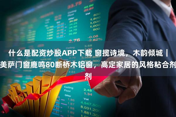 什么是配资炒股APP下载 窗揽诗境，木韵倾城｜美萨门窗鹿鸣80断桥木铝窗，高定家居的风格粘合剂