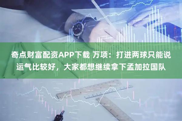 奇点财富配资APP下载 万项：打进两球只能说运气比较好，大家都想继续拿下孟加拉国队