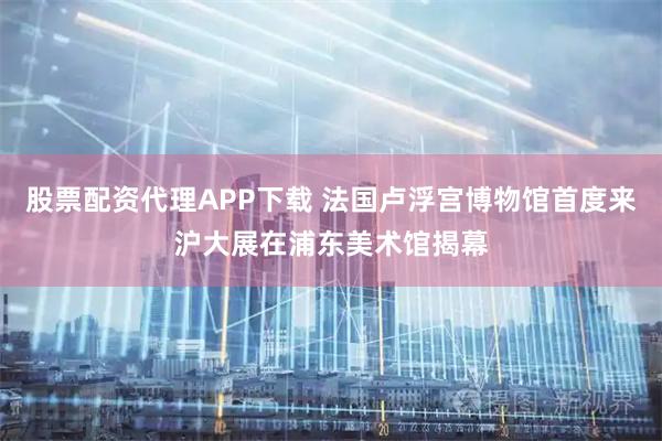 股票配资代理APP下载 法国卢浮宫博物馆首度来沪大展在浦东美术馆揭幕