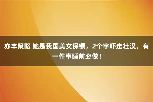 亦丰策略 她是我国美女保镖，2个字吓走壮汉，有一件事睡前必做！