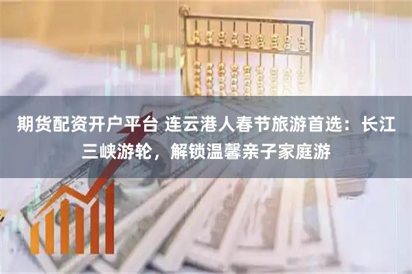 期货配资开户平台 连云港人春节旅游首选：长江三峡游轮，解锁温馨亲子家庭游