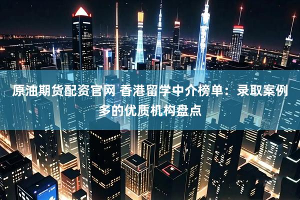 原油期货配资官网 香港留学中介榜单：录取案例多的优质机构盘点