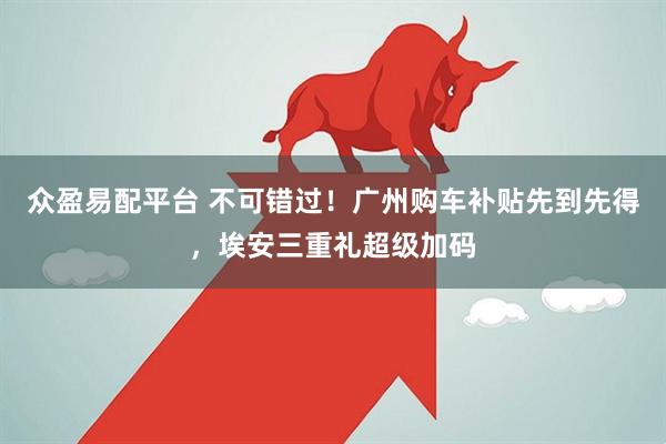 众盈易配平台 不可错过！广州购车补贴先到先得，埃安三重礼超级加码