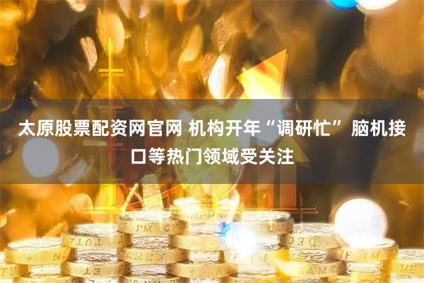 太原股票配资网官网 机构开年“调研忙” 脑机接口等热门领域受关注