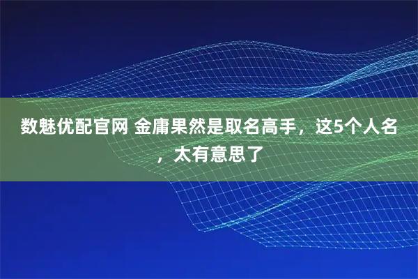 数魅优配官网 金庸果然是取名高手，这5个人名，太有意思了