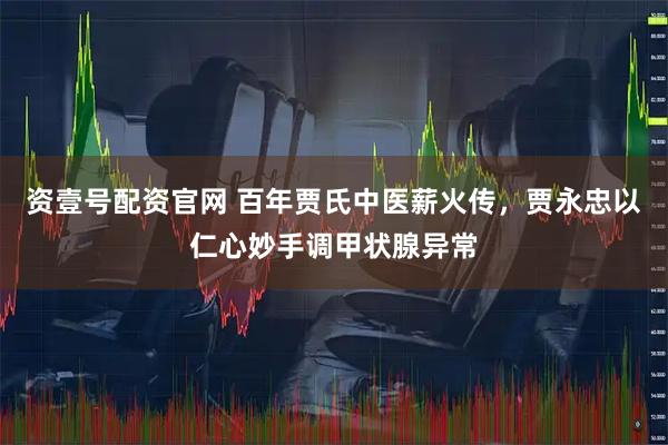 资壹号配资官网 百年贾氏中医薪火传，贾永忠以仁心妙手调甲状腺异常