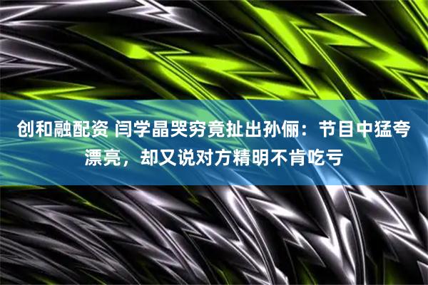 创和融配资 闫学晶哭穷竟扯出孙俪：节目中猛夸漂亮，却又说对方精明不肯吃亏