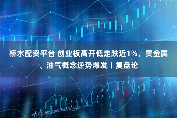 桥水配资平台 创业板高开低走跌近1%，贵金属、油气概念逆势爆发丨复盘论