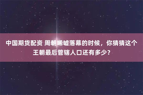 中国期货配资 周朝唏嘘落幕的时候，你猜猜这个王朝最后管辖人口还有多少？