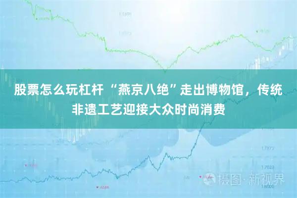 股票怎么玩杠杆 “燕京八绝”走出博物馆，传统非遗工艺迎接大众时尚消费