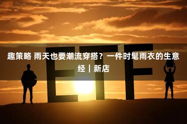 趣策略 雨天也要潮流穿搭？一件时髦雨衣的生意经｜新店