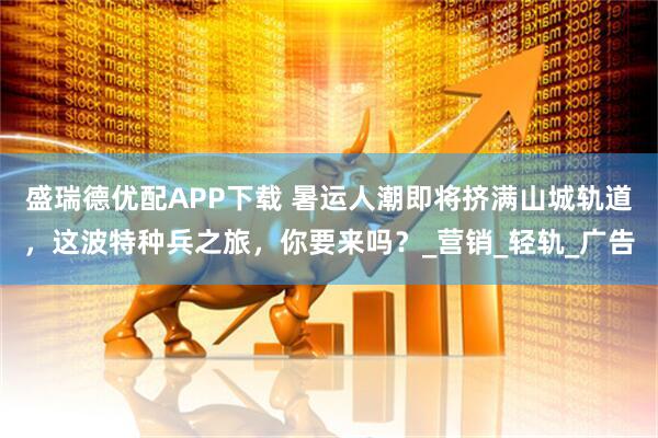 盛瑞德优配APP下载 暑运人潮即将挤满山城轨道，这波特种兵之旅，你要来吗？_营销_轻轨_广告