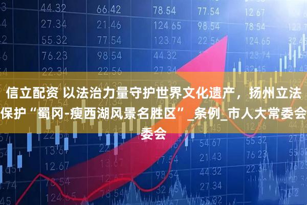 信立配资 以法治力量守护世界文化遗产，扬州立法保护“蜀冈-瘦西湖风景名胜区”_条例_市人大常委会