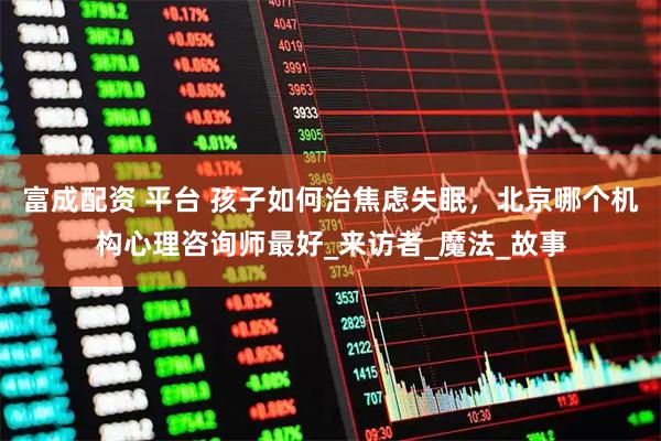 富成配资 平台 孩子如何治焦虑失眠，北京哪个机构心理咨询师最好_来访者_魔法_故事
